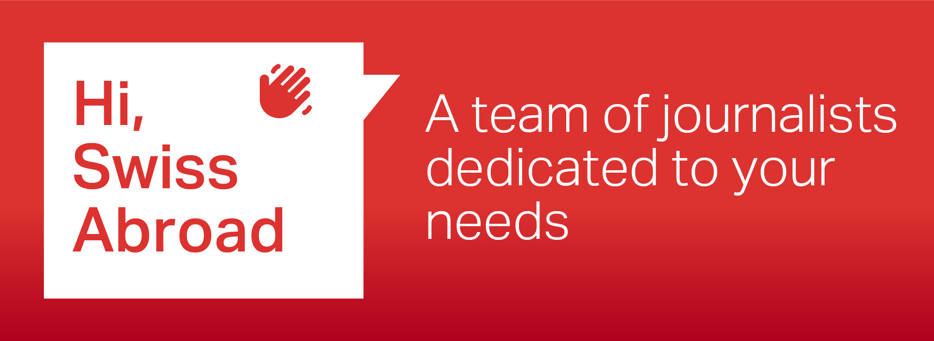 Red rectangular banner with white text. On the left side, there is a speech bubble with the text 'Hi, Swiss Abroad' and a hand icon. On the right side, the text reads 'A team of journalists dedicated to your needs'.